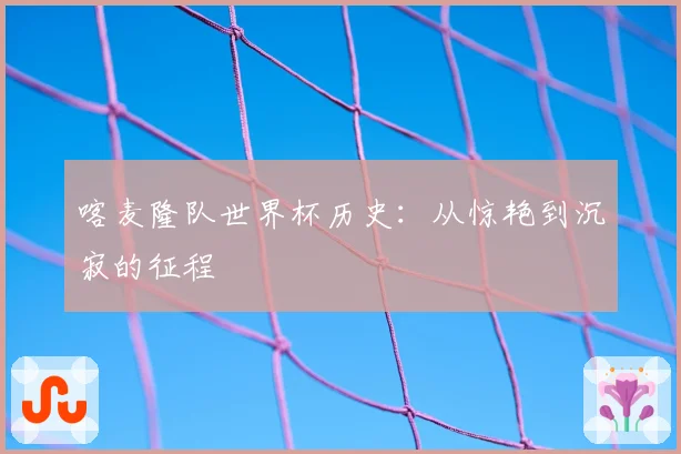 喀麦隆队世界杯历史：从惊艳到沉寂的征程