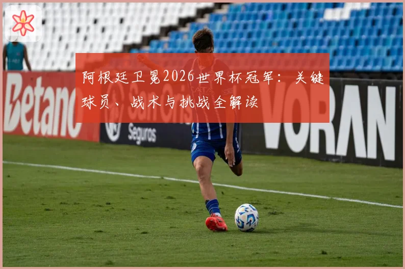 阿根廷卫冕2026世界杯冠军：关键球员、战术与挑战全解读