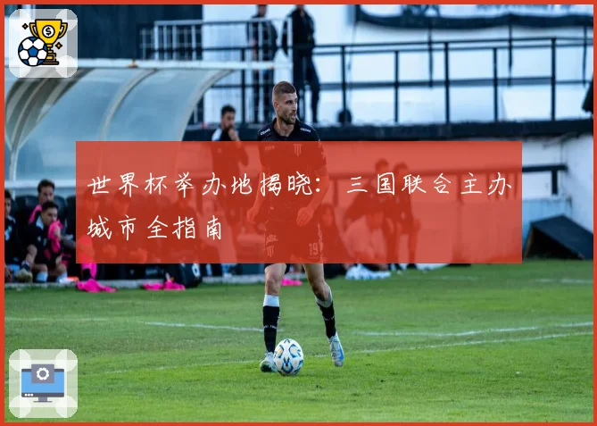 世界杯举办地揭晓：三国联合主办城市全指南