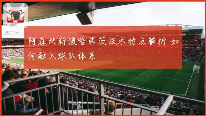 阿森纳新援哈弗茨技术特点解析 如何融入球队体系